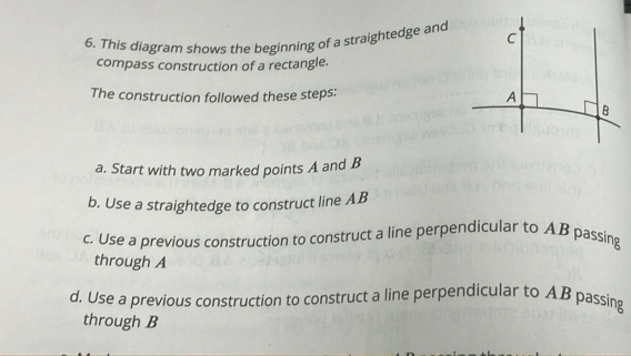 This diagram shows the beginning of a straightedge and 
compass construction of a rectangle. 
The construction followed these steps: 
a. Start with two marked points A and B
b. Use a straightedge to construct line AB
c. Use a previous construction to construct a line perpendicular to AB passing 
through A
d. Use a previous construction to construct a line perpendicular to AB passing 
through B