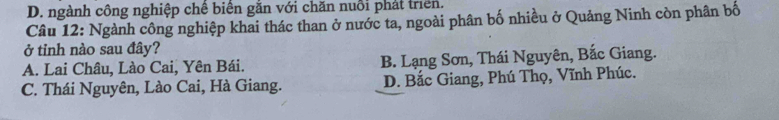 D. ngành công nghiệp chế biên găn với chăn nuổi phát triển.
Câu 12: Ngành công nghiệp khai thác than ở nước ta, ngoài phân bố nhiều ở Quảng Ninh còn phân bố
ở tỉnh nào sau đây?
A. Lai Châu, Lào Cai, Yên Bái. B. Lạng Sơn, Thái Nguyên, Bắc Giang.
C. Thái Nguyên, Lào Cai, Hà Giang. D. Bắc Giang, Phú Thọ, Vĩnh Phúc.