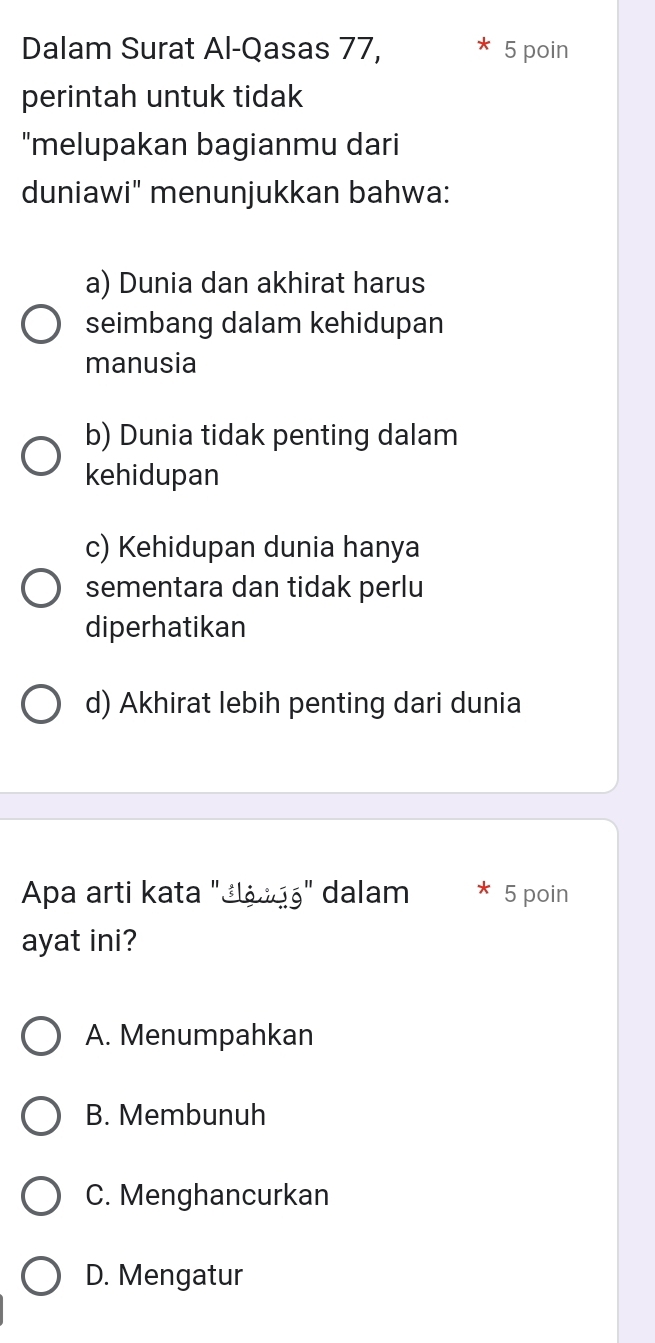 Dalam Surat Al-Qasas 77, 5 poin
perintah untuk tidak
"melupakan bagianmu dari
duniawi" menunjukkan bahwa:
a) Dunia dan akhirat harus
seimbang dalam kehidupan
manusia
b) Dunia tidak penting dalam
kehidupan
c) Kehidupan dunia hanya
sementara dan tidak perlu
diperhatikan
d) Akhirat lebih penting dari dunia
Apa arti kata "¿ášąá' dalam * 5 poin
ayat ini?
A. Menumpahkan
B. Membunuh
C. Menghancurkan
D. Mengatur