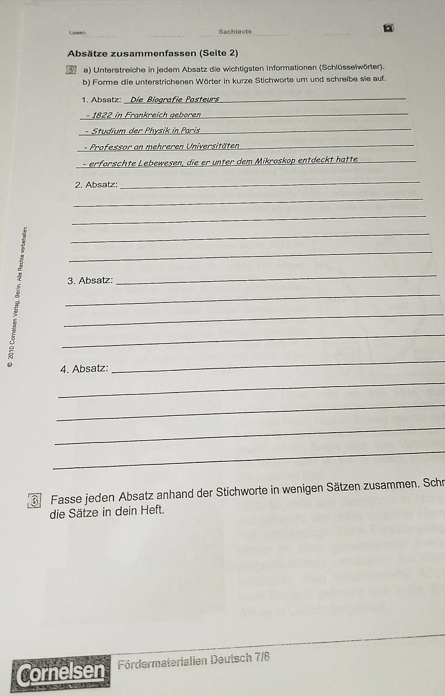 Lesen Sachtexte 
Absätze zusammenfassen (Seite 2) 
2 a) Unterstreiche in jedem Absatz die wichtigsten Informationen (Schlüsselwörter). 
b) Forme die unterstrichenen Wörter in kurze Stichworte um und schreibe sie auf. 
1. Absatz: Die Biografie Pasteurs_ 
- 1822 in Frankreich gebören 
_ 
- Studium der Physik in Paris_ 
- Professor an mehreren Universitäten 
_ 
- erforschte Lebewesen, die er unter dem Mikroskop entdeckt hatte 
_ 
2. Absatz: 
_ 
_ 
_ 
_ 
_ 
3. Absatz: 
_ 
_ 
_ 
_ 
4. Absatz: 
_ 
_ 
_ 
_ 
_ 
3 Fasse jeden Absatz anhand der Stichworte in wenigen Sätzen zusammen. Schr 
die Sätze in dein Heft. 
Cornelsen Fördermaterialien Deutsch 7/8