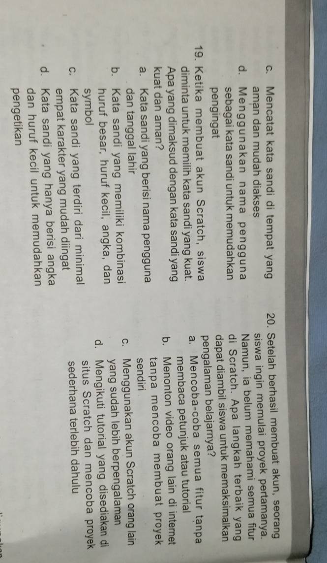 c. Mencatat kata sandi di tempat yang 20. Setelah berhasil membuat akun, seorang
aman dan mudah diakses siswa ingin memulai proyek pertamanya.
d. Menggunakan nama pengguna Namun, ia belum memahami semua fitur
sebagai kata sandi untuk memudahkan di Scratch. Apa langkah terbaik yang
pengingat dapat diambil siswa untuk memaksimalkan
19. Ketika membuat akun Scratch, siswa pengalaman belajarnya?
diminta untuk memilih kata sandi yang kuat. a. Mencoba-coba semua fitur tanpa
Apa yang dimaksud dengan kata sandi yang membaca petunjuk atau tutorial
kuat dan aman? b. Menonton video orang lain di internet
a. Kata sandi yang berisi nama pengguna tanpa mencoba membuat proyek 
dan tanggal lahir sendiri
b. Kata sandi yang memiliki kombinasi c. Menggunakan akun Scratch orang lain
huruf besar, huruf kecil, angka, dan yang sudah lebih berpengalaman
symbol d. Mengikuti tutorial yang disediakan di
situs Scratch dan mencoba proyek
c. Kata sandi yang terdiri dari minimal
sederhana terlebih dahulu
empat karakter yang mudah diingat
d. Kata sandi yang hanya berisi angka
dan huruf kecil untuk memudahkan
pengetikan