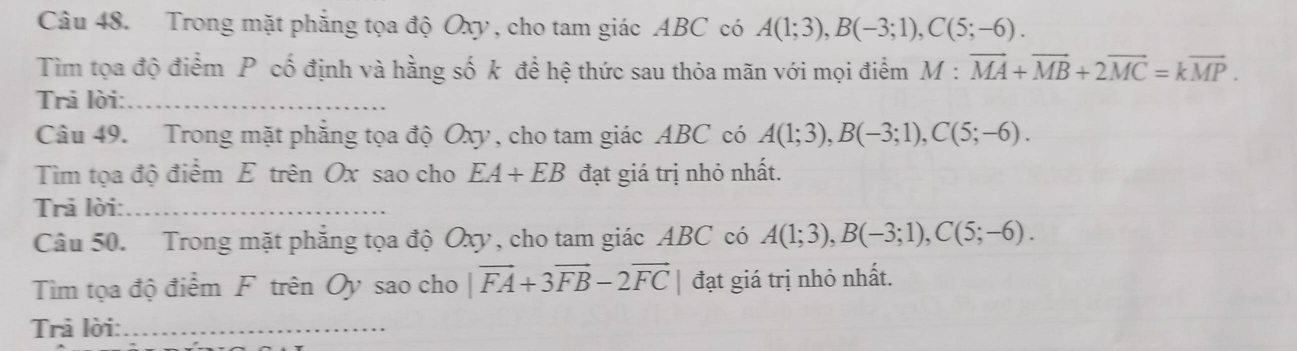 Trong mặt phẳng tọa độ Oxy , cho tam giác ABC có A(1;3), B(-3;1), C(5;-6). 
Tìm tọa độ điểm P cố định và hằng số k để hệ thức sau thỏa mãn với mọi điểm M:vector MA+vector MB+2vector MC=kvector MP. 
Trả lời:_ 
Câu 49. Trong mặt phẳng tọa độ Oxy, cho tam giác ABC có A(1;3), B(-3;1), C(5;-6). 
Tìm tọa độ điểm E trên Ox sao cho EA+EB đạt giá trị nhỏ nhất. 
Trả lời:_ 
Câu 50. Trong mặt phẳng tọa độ Oxy, cho tam giác ABC có A(1;3), B(-3;1), C(5;-6). 
Tim tọa độ điểm F trên Oy sao cho |vector FA+3vector FB-2vector FC| đạt giá trị nhỏ nhất. 
Trả lời:_