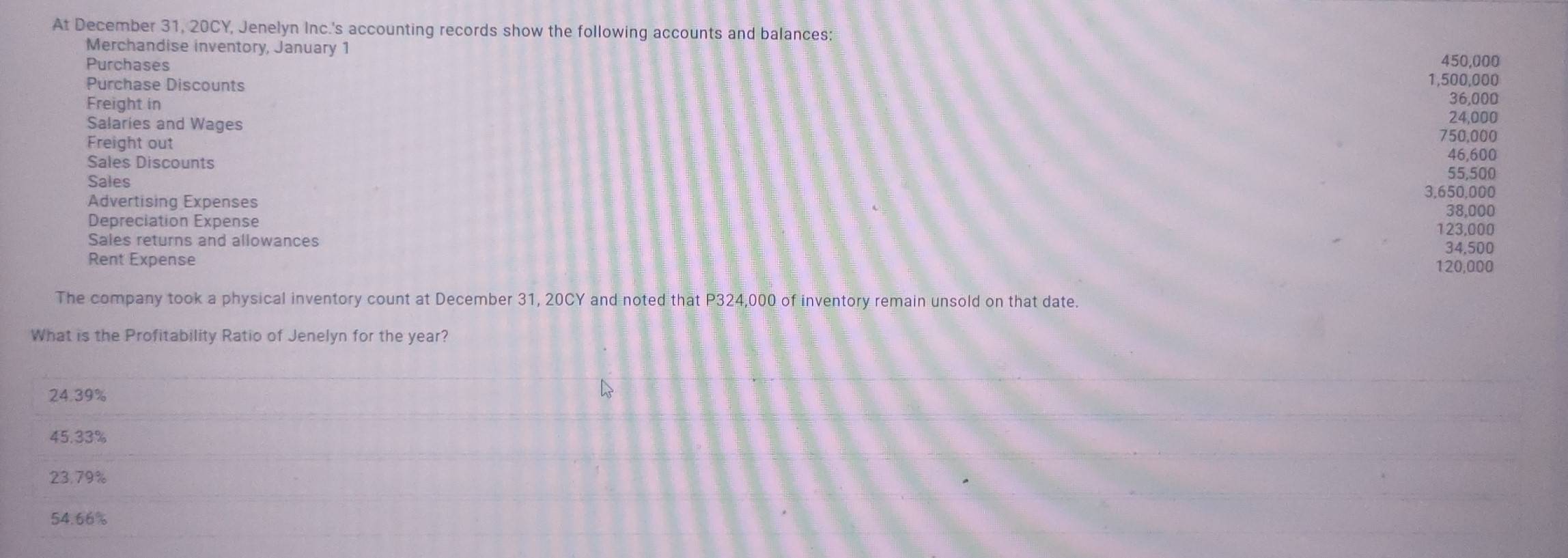 At December 31, 20CY, Jenelyn Inc.'s accounting records show the following accounts and balances:
Merchandise inventory, January 1
Purchases 450.000
Purchase Discounts 1,500,000
Freight in 36,000
Salaries and Wages 24,000
Freight out
750,000
Sales Discounts
46,600
Sales
55,500
3,650,000
Advertising Expenses
38,000
Depreciation Expense 123,000
Sales returns and allowances 34,500
Rent Expense 120,000
The company took a physical inventory count at December 31, 20CY and noted that P324,000 of inventory remain unsold on that date.
What is the Profitability Ratio of Jenelyn for the year?
24.39%
45.33%
23.79%
54.66%
