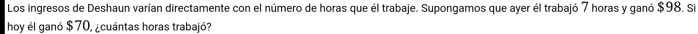 Los ingresos de Deshaun varían directamente con el número de horas que él trabaje. Supongamos que ayer él trabajó 7 horas y ganó $98. Si 
hoy él ganó $ 70, ¿cuántas horas trabajó?