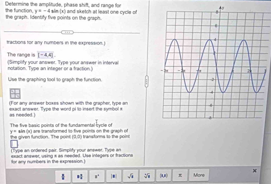 Determine the amplitude, phase shift, and range for 
the function, y=-4sin (x) and sketch at least one cycle of 
the graph. Identify five points on the graph. 
fractions for any numbers in the expression.) 
The range is [-4,4]. 
(Simplify your answer. Type your answer in interval 
notation. Type an integer or a fraction.) 3 
Use the graphing tool to graph the function. 
(For any answer boxes shown with the grapher, type an 
exact answer. Type the word pi to insert the symbol π
as needed.) 
The five basic points of the fundamental cycle of
y=sin (x) are transformed to five points on the graph of 
the given function. The point (0,0) transforms to the point 
(Type an ordered pair. Simplify your answer. Type an 
exact answer, using π as needed. Use integers or fractions 
for any numbers in the expression.)
 □ /□   □  □ /□   □° |□ | sqrt(□ ) sqrt[3](8) (8,8) π More