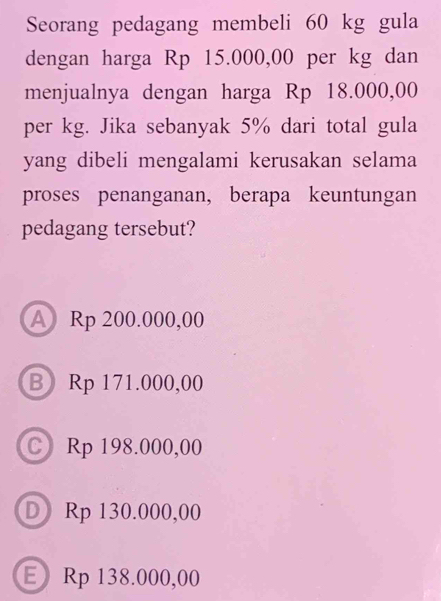 Seorang pedagang membeli 60 kg gula
dengan harga Rp 15.000,00 per kg dan
menjualnya dengan harga Rp 18.000,00
per kg. Jika sebanyak 5% dari total gula
yang dibeli mengalami kerusakan selama
proses penanganan, berapa keuntungan
pedagang tersebut?
A Rp 200.000,00
B Rp 171.000,00
C Rp 198.000,00
D Rp 130.000,00
E Rp 138.000,00