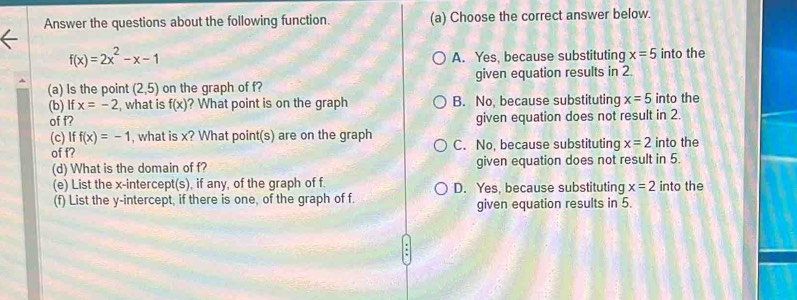 Answer the questions about the following function. (a) Choose the correct answer below.
f(x)=2x^2-x-1
A. Yes, because substituting x=5 into the
(a) Is the point (2,5) on the graph of f? given equation results in 2.
(b) If x=-2 what is f(x) ? What point is on the graph B. No, because substituting x=5 into the
of f? given equation does not result in 2.
(c) If f(x)=-1 , what is x? What point(s) are on the graph into the
of f? C. No, because substituting x=2
(d) What is the domain of f? given equation does not result in 5.
(e) List the x-intercept(s), if any, of the graph of f D. Yes, because substituting x=2 into the
(f) List the y-intercept, if there is one, of the graph of f. given equation results in 5.