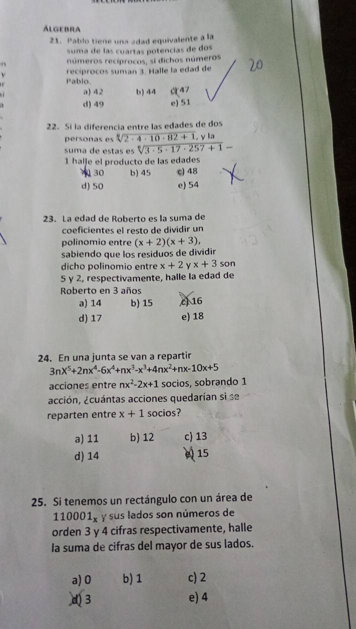 Álgebra
21. Pablo tiene una adad equivalente a la
suma de las cuartas potencías de dos
n números recíprocos, si dichos números
v recíprocos suman 3. Halle la edad de
Pablo.
a) 42 b) 44 47
d) 49 e) 51
22. Si la diferencia entre las edades de dos
personas es sqrt[3](2· 4· 10· 82+1), y la
suma de estas es sqrt[6](3· 5· 17· 257+1)-
1 halje el producto de las edades
30 b) 45 c) 48
d) 50 e) 54
23. La edad de Roberto es la suma de
coeficientes el resto de dividir un
polinomio entre (x+2)(x+3), 
sabiendo que los residuos de dividir
dicho polinomio entre x+2 x+3 son
5 y 2, respectivamente, halle la edad de
Roberto en 3 años
a) 14 b) 15 c 16
d) 17 e) 18
24. En una junta se van a repartir
3nX^5+2nx^4-6x^4+nx^3-x^3+4nx^2+nx-10x+5
acciones entre nx^2-2x+1 socios, sobrando 1
acción, ¿cuántas acciones quedarían si se
reparten entre x+1 socios?
a) 11 b) 12 c) 13
d) 14
e) 15
25. Si tenemos un rectángulo con un área de
110001_x y sus lados son números de
orden 3 y 4 cifras respectivamente, halle
la suma de cifras del mayor de sus lados.
a) 0 b) 1 c) 2
d 3 e) 4