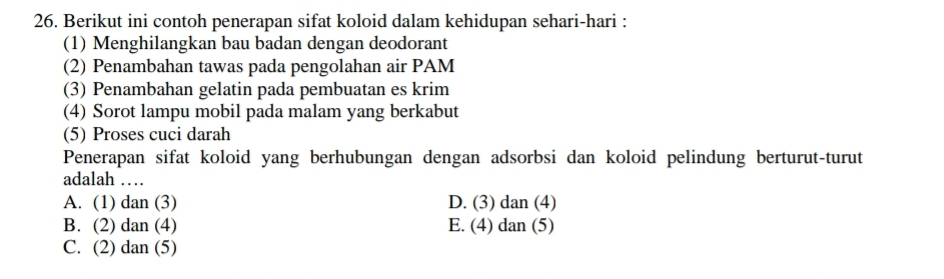 Berikut ini contoh penerapan sifat koloid dalam kehidupan sehari-hari :
(1) Menghilangkan bau badan dengan deodorant
(2) Penambahan tawas pada pengolahan air PAM
(3) Penambahan gelatin pada pembuatan es krim
(4) Sorot lampu mobil pada malam yang berkabut
(5) Proses cuci darah
Penerapan sifat koloid yang berhubungan dengan adsorbsi dan koloid pelindung berturut-turut
adalah …
A. (1) dan (3) D. (3) dan (4)
B. (2) dan (4) E. (4) dan (5)
C. (2) dan (5)