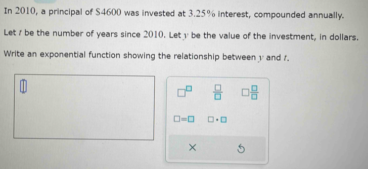 In 2010, a principal of $4600 was invested at 3.25% interest, compounded annually. 
Let /be the number of years since 2010. Lety be the value of the investment, in dollars. 
Write an exponential function showing the relationship between y and 1.
□^(□)  □ /□   □  □ /□  
□ =□ □ · □
×