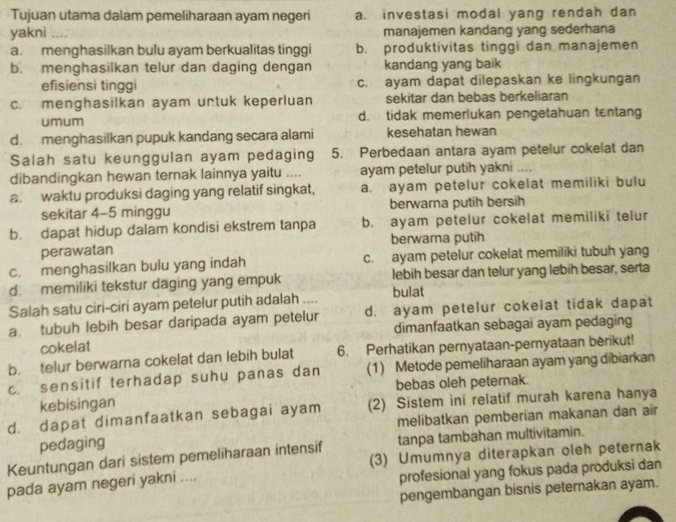 Tujuan utama dalam pemeliharaan ayam negeri a. investasi modal yang rendah dan
yakni ... manajemen kandang yang sederhana
a. menghasilkan bulu ayam berkualitas tinggi b. produktivitas tinggi dan manajemen
b. menghasilkan telur dan daging dengan kandang yang baik
efisiensi tinggi c. ayam dapat dilepaskan ke lingkungan
c. menghasilkan ayam untuk keperluan sekitar dan bebas berkeliaran
umum d. tidak memerlukan pengetahuan tentan
d. menghasilkan pupuk kandang secara alami kesehatan hewan
Salah satu keunggulan ayam pedaging 5. Perbedaan antara ayam petelur cokelat dan
dibandingkan hewan ternak lainnya yaitu .... ayam petelur putih yakni ....
a. waktu produksi daging yang relatif singkat, a. ayam petelur cokelat memiliki bulu
sekitar 4-5 minggu berwarna putih bersih
b. dapat hidup dalam kondisi ekstrem tanpa b. ayam petelur cokelat memiliki telur
perawatan berwarna putih
c. menghasilkan bulu yang indah c. ayam petelur cokelat memiliki tubuh yang
d. memiliki tekstur daging yang empuk bulat lebih besar dan telur yang lebih besar, serta
Salah satu ciri-ciri ayam petelur putih adalah ....
a. tubuh lebih besar daripada ayam petelur d. ayam petelur cokelat tidak dapat
dimanfaatkan sebagai ayam pedaging
cokelat
b. telur berwarna cokelat dan lebih bulat 6. Perhatikan pernyataan-pernyataan berikut!
c. sensitif terhadap suhu panas dan (1) Metode pemeliharaan ayam yang dibiarkan
kebisingan bebas oleh peternak.
d. dapat dimanfaatkan sebagai ayam (2) Sistem ini relatif murah karena hanya
pedaging melibatkan pemberian makanan dan air
Keuntungan dari sistem pemeliharaan intensif tanpa tambahan multivitamin.
(3) Umumnya diterapkan oleh peternak
pada ayam negeri yakni ....
profesional yang fokus pada produksi dan
pengembangan bisnis peternakan ayam.