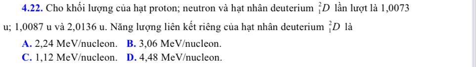 Cho khối lượng của hạt proton; neutron và hạt nhân deuterium _1^2D lần lượt là 1,0073
u; 1,0087 u và 2,0136 u. Năng lượng liên kết riêng của hạt nhân deuterium _1^2D là
A. 2,24 MeV /nucleon. ] B. 3,06 MeV /nucleon.
C. 1,12 MeV /nucleon. D. 4,48 MeV /nucleon.