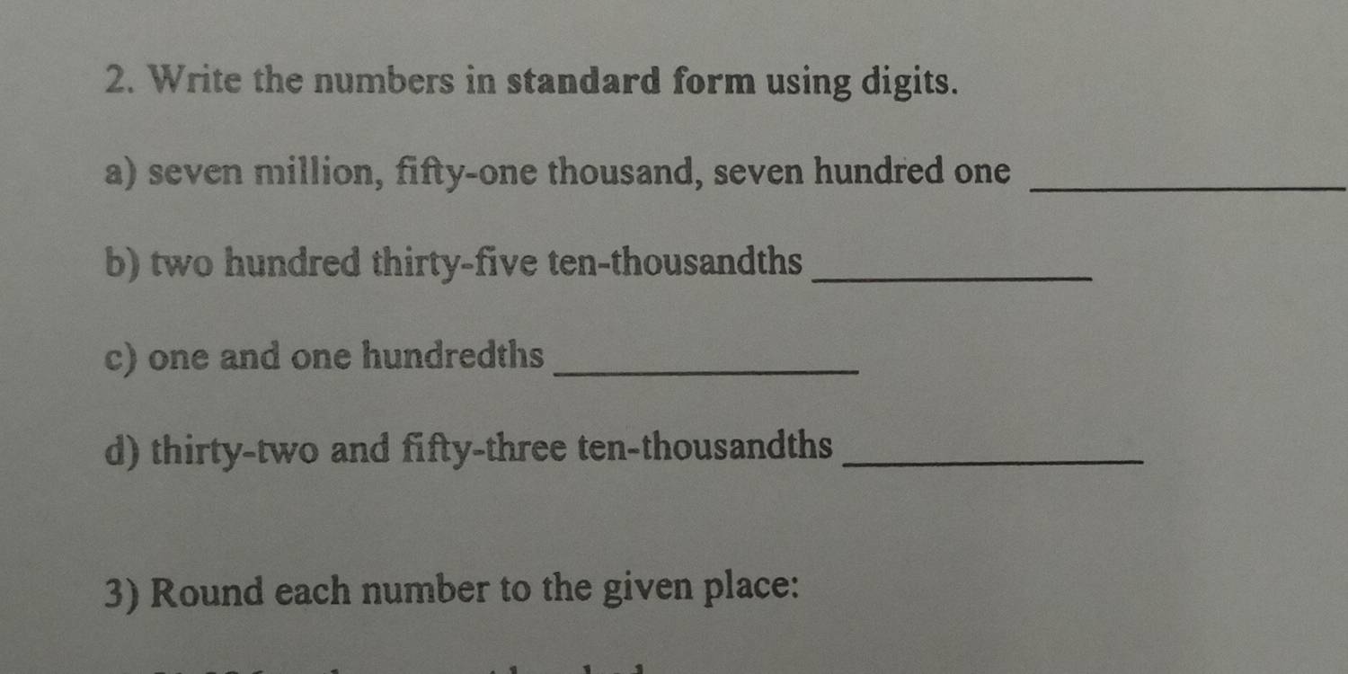 Write the numbers in standard form using digits. 
a) seven million, fifty-one thousand, seven hundred one_ 
b) two hundred thirty-five ten-thousandths_ 
c) one and one hundredths_ 
d) thirty-two and fifty-three ten-thousandths_ 
3) Round each number to the given place: