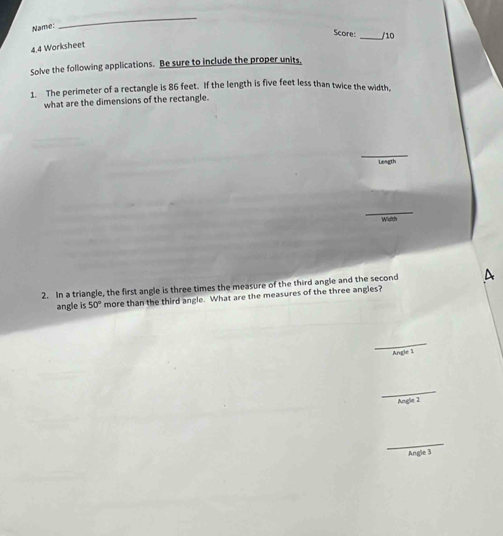 Name: 
_ 
Score: _/10 
4.4 Worksheet 
Solve the following applications. Be sure to include the proper units. 
1. The perimeter of a rectangle is 86 feet. If the length is five feet less than twice the width, 
what are the dimensions of the rectangle. 
_ 
Length 
_ 
Width 
2. In a triangle, the first angle is three times the measure of the third angle and the second 
A 
angle is 50° more than the third angle. What are the measures of the three angles? 
_ 
Angle 1
_ 
Angle 2
_ 
Angle 3