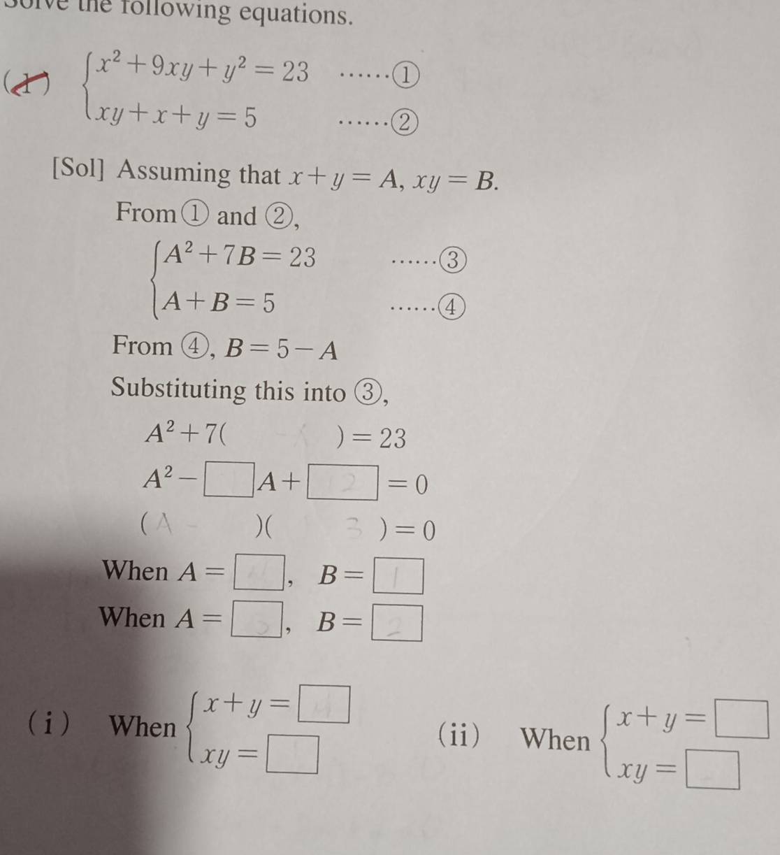 Solve the following equations. 
(1) beginarrayl x^2+9xy+y^2=23 xy+x+y=5endarray. ·s ·s (1 
[Sol] Assuming that x+y=A, xy=B. 
From① and ②,
beginarrayl A^2+7B=23 A+B=5endarray. …③ 
……④ 
From ④, B=5-A
Substituting this into ③,
A^2+7()=23
A^2-□ A+□ =0
( A )( B )=0
When A= __, B= __ 
When A=□, B= _ 
i When beginarrayl x+y=□  xy=□ endarray. (ii) When beginarrayl x+y=□  xy=□ endarray.