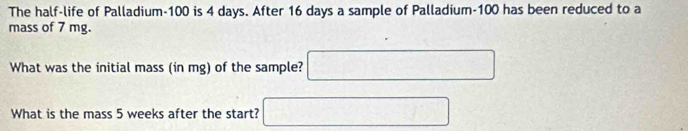 The half-life of Palladium- 100 is 4 days. After 16 days a sample of Palladium- 100 has been reduced to a 
mass of 7 mg. 
What was the initial mass (in mg) of the sample? ( □ 
What is the mass 5 weeks after the start? ) (1)^nif(1)^ 1/2 