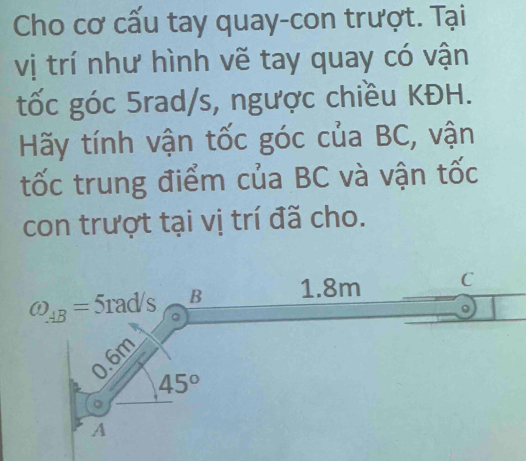 Cho cơ cấu tay quay-con trượt. Tại
vị trí như hình vẽ tay quay có vận
tốc góc 5rad/s, ngược chiều KĐH.
Hãy tính vận tốc góc của BC, vận
tốc trung điểm của BC và vận tốc
con trượt tại vị trí đã cho.