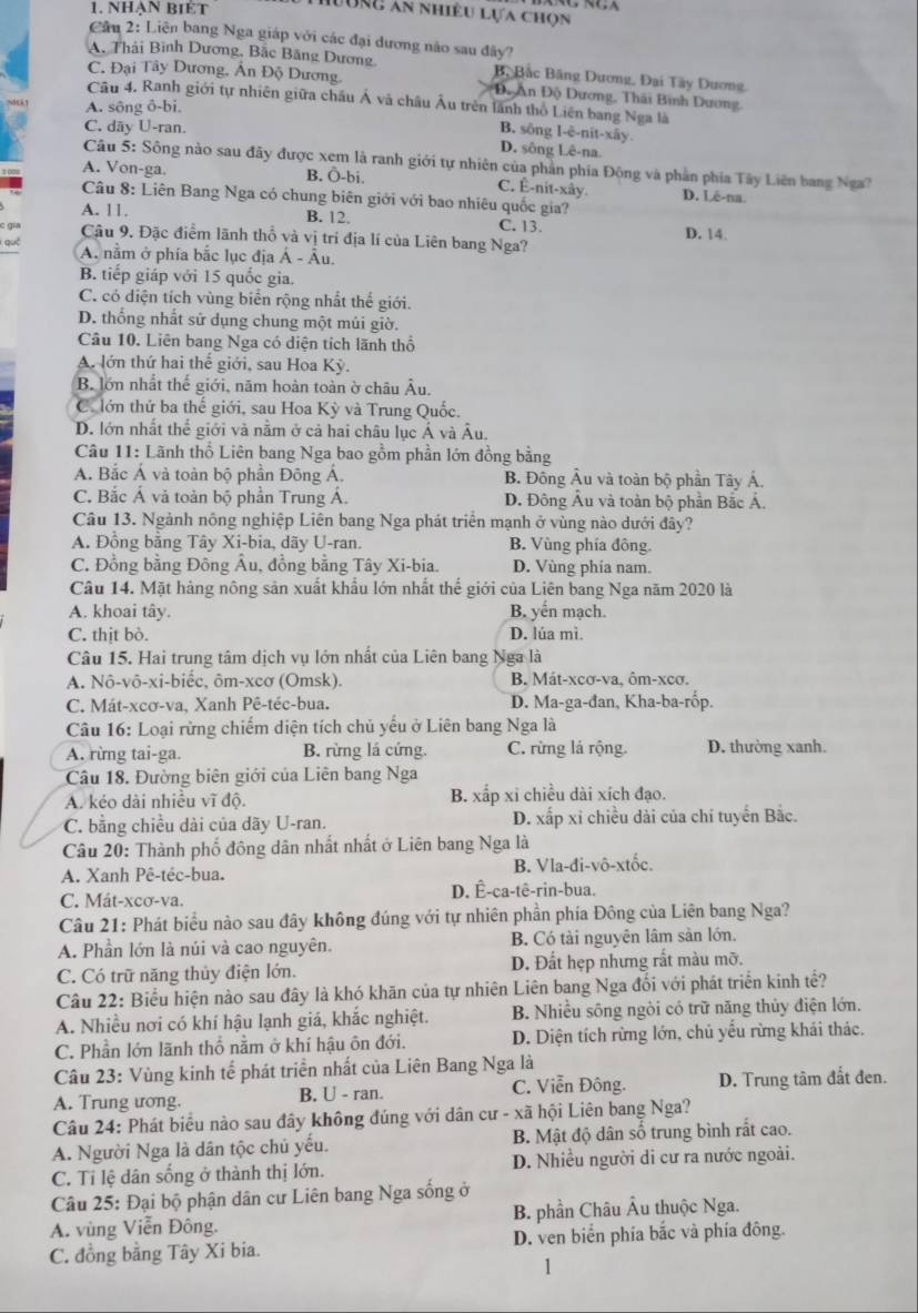 Nhạn biÉt
Lung ân nhiều lựa chọn
Cầu 2: Liên bang Nga giáp với các đại dương não sau đây?
A. Thái Bình Dương, Bắc Băng Dương B, Bắc Bãng Dương, Đại Tây Dương
C. Đại Tây Dương, Ân Độ Dương.  Độ An Độ Dương, Thái Bình Dương,
Câu 4. Ranh giới tự nhiên giữa châu Á và châu Âu trên lãnh thổ Liên bang Nga là
A. sông ô-bi.
C. dãy U-ran.
B. sông l-è-nit-xây.
D. sông Lê-na.
Câu 5: Sông nào sau đãy được xem là ranh giới tự nhiên của phản phía Đông và phần phía Tây Liên bang Nga?
A. Von-ga B. Ö-bi. C. Ê-nit-xây D. Lê-na.
Câu 8: Liên Bang Nga có chung biên giới với bao nhiêu quốc gia?
A. 11. B. 12. C. 13. D. 14
c gia Cậu 9. Đặc điểm lãnh thổ và vị trí địa lí của Liên bang Nga?
qué
A. nằm ở phía bắc lục địa Á - Âu.
B. tiếp giáp với 15 quốc gia.
C. có diện tích vùng biển rộng nhất thể giới.
D. thống nhất sử dụng chung một múi giờ.
Câu 10. Liên bang Nga có diện tích lãnh thổ
A. lớn thứ hai thế giới, sau Hoa Kỳ.
B. lớn nhất thế giới, năm hoàn toàn ờ châu Âu.
C.lớn thứ ba thế giới, sau Hoa Kỳ và Trung Quốc.
D. lớn nhất thể giới và nằm ở cả hai châu lục Á và Âu.
Câu 11: Lãnh thổ Liên bang Nga bao gồm phần lớn đồng bằng
A. Bắc Á và toàn bộ phần Đông Á. B. Đông Âu và toàn bộ phần Tây Á.
C. Bắc Á và toàn bộ phần Trung Á. D. Đông Âu và toàn bộ phần Bắc Á.
Câu 13. Ngành nông nghiệp Liên bang Nga phát triển mạnh ở vùng nào dưới đây?
A. Đồng bằng Tây Xi-bia, dãy U-ran. B. Vùng phía đông.
C. Đồng bằng Đông Âu, đồng bằng Tây Xi-bia. D. Vùng phía nam.
Câu 14. Mặt hàng nông sản xuất khẩu lớn nhất thể giới của Liên bang Nga năm 2020 là
A. khoai tây. B. yến mạch.
C. thịt bò. D. lúa mì.
Câu 15. Hai trung tâm dịch vụ lớn nhất của Liên bang Nga là
A. Nô-vô-xi-biêc, ôm-xcơ (Omsk). B. Mát-xcơ-va, ôm-xcơ.
C. Mát-xcơ-va, Xanh Pê-téc-bua. D. Ma-ga-đan, Kha-ba-rốp.
Câu 16: Loại rừng chiếm diện tích chủ yếu ở Liên bang Nga là
A. rừng tai-ga. B. rừng lá cứng. C. rừng lá rộng. D. thường xanh.
Câu 18. Đường biên giới của Liên bang Nga
A. kẻo dài nhiều vĩ độ. B. xấp xỉ chiều dài xích đạo.
C. bằng chiều dài của dãy U-ran. D. xấp xỉ chiều dài của chí tuyển Bắc.
Câu 20: Thành phố đông dân nhất nhất ở Liên bang Nga là
A. Xanh Pê-téc-bua. B. Vla-đi-vô-xtốc.
C. Mát-xcơ-va. D. Ê-ca-tê-rin-bua.
Câu 21: Phát biểu nào sau đây không đúng với tự nhiên phần phía Đông của Liên bang Nga?
A. Phần lớn là núi và cao nguyên. B. Có tài nguyên lâm sản lớn.
C. Có trữ năng thủy điện lớn. D. Đất hẹp nhưng rất màu mỡ.
Câu 22: Biểu hiện nào sau đây là khó khãn của tự nhiên Liên bang Nga đổi với phát triển kinh tế?
A. Nhiều nơi có khí hậu lạnh giá, khắc nghiệt. B. Nhiều sông ngòi có trữ năng thủy điện lớn.
C. Phần lớn lãnh thổ nằm ở khí hậu ôn đới. D. Diện tích rừng lớn, chủ yếu rừng khái thác.
Câu 23: Vùng kinh tể phát triển nhất của Liên Bang Nga là
A. Trung ương. B. U - ran. C. Viễn Đông. D. Trung tâm đắt đen.
Câu 24: Phát biểu nào sau đây không đúng với dân cư - xã hội Liên bang Nga?
A. Người Nga là dân tộc chủ yếu. B. Mật độ dân số trung bình rất cao.
C. Tỉ lệ dân sống ở thành thị lớn. D. Nhiều người di cư ra nước ngoài.
Câu 25: Đại bộ phận dân cư Liên bang Nga sống ở
A. vùng Viễn Đông.  B. phần Châu Âu thuộc Nga.
C. đồng bằng Tây Xi bia. D. ven biển phía bắc và phía đông.
1