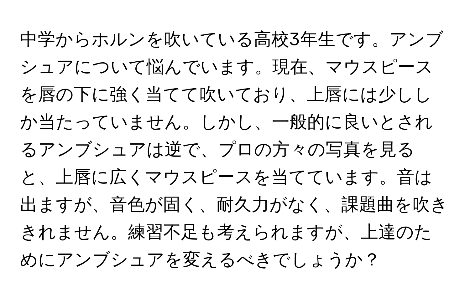 中学からホルンを吹いている高校3年生です。アンブシュアについて悩んでいます。現在、マウスピースを唇の下に強く当てて吹いており、上唇には少ししか当たっていません。しかし、一般的に良いとされるアンブシュアは逆で、プロの方々の写真を見ると、上唇に広くマウスピースを当てています。音は出ますが、音色が固く、耐久力がなく、課題曲を吹ききれません。練習不足も考えられますが、上達のためにアンブシュアを変えるべきでしょうか？