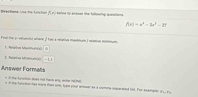 Directions: Use the function f(x) below to answer the following questions.
f(x)=x^4-2x^2-27
Find the æ-values(s) where ƒ has a relative maximum / relative minimum.
1. Relative Maximum(s): 0
2. Relative Minimum(s): —1, 1
Answer Formats
If the function does not have any, enter NONE.
If the function has more than one, type your answer as a comma separated list. For example: x_1, x_2,