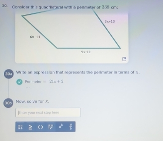 Consider this quadriiateral with a perimeter of 338 cm
30a Write an expression that represents the perimeter in terms of X.
Perimeter =21x+2
30b Now, solve for X.
Enter your next step here
a^b  a/b 