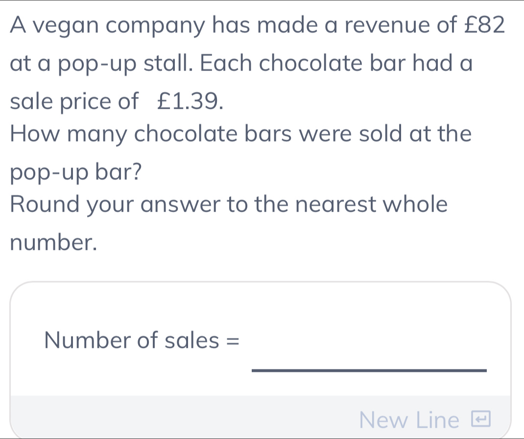 A vegan company has made a revenue of £82
at a pop-up stall. Each chocolate bar had a 
sale price of £1.39. 
How many chocolate bars were sold at the 
pop-up bar? 
Round your answer to the nearest whole 
number. 
Number of sales = 
_ 
New Line