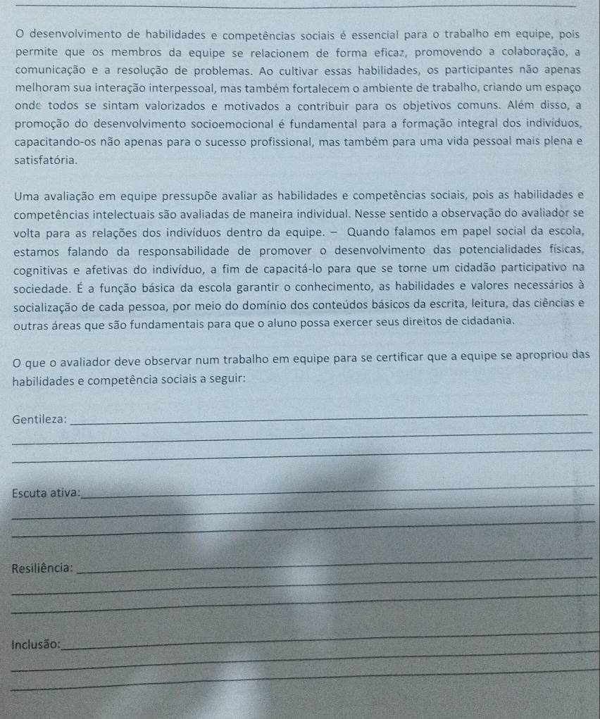 desenvolvimento de habilidades e competências sociais é essencial para o trabalho em equipe, pois
permite que os membros da equipe se relacionem de forma eficaz, promovendo a colaboração, a
comunicação e a resolução de problemas. Ao cultivar essas habilidades, os participantes não apenas
melhoram sua interação interpessoal, mas também fortalecem o ambiente de trabalho, criando um espaço
onde todos se sintam valorizados e motivados a contribuir para os objetivos comuns. Além disso, a
promoção do desenvolvimento socioemocional é fundamental para a formação integral dos indivíduos,
capacitando-os não apenas para o sucesso profissional, mas também para uma vida pessoal mais plena e
satis fatória.
Uma avaliação em equipe pressupõe avaliar as habilidades e competências sociais, pois as habilidades e
competências intelectuais são avaliadas de maneira individual. Nesse sentido a observação do avaliador se
volta para as relações dos indivíduos dentro da equipe. - Quando falamos em papel social da escola,
estamos falando da responsabilidade de promover o desenvolvimento das potencialidades físicas,
cognitivas e afetivas do indivíduo, a fim de capacitá-lo para que se torne um cidadão participativo na
sociedade. É a função básica da escola garantir o conhecimento, as habilidades e valores necessários à
socialização de cada pessoa, por meio do domínio dos conteúdos básicos da escrita, leitura, das ciências e
outras áreas que são fundamentais para que o aluno possa exercer seus direitos de cidadania.
O que o avaliador deve observar num trabalho em equipe para se certificar que a equipe se apropriou das
habilidades e competência sociais a seguir:
Gentileza:
_
_
_
_
_
Escuta ativa:
_
_
_
Resiliência:
_
_
_
Inclusão:
_