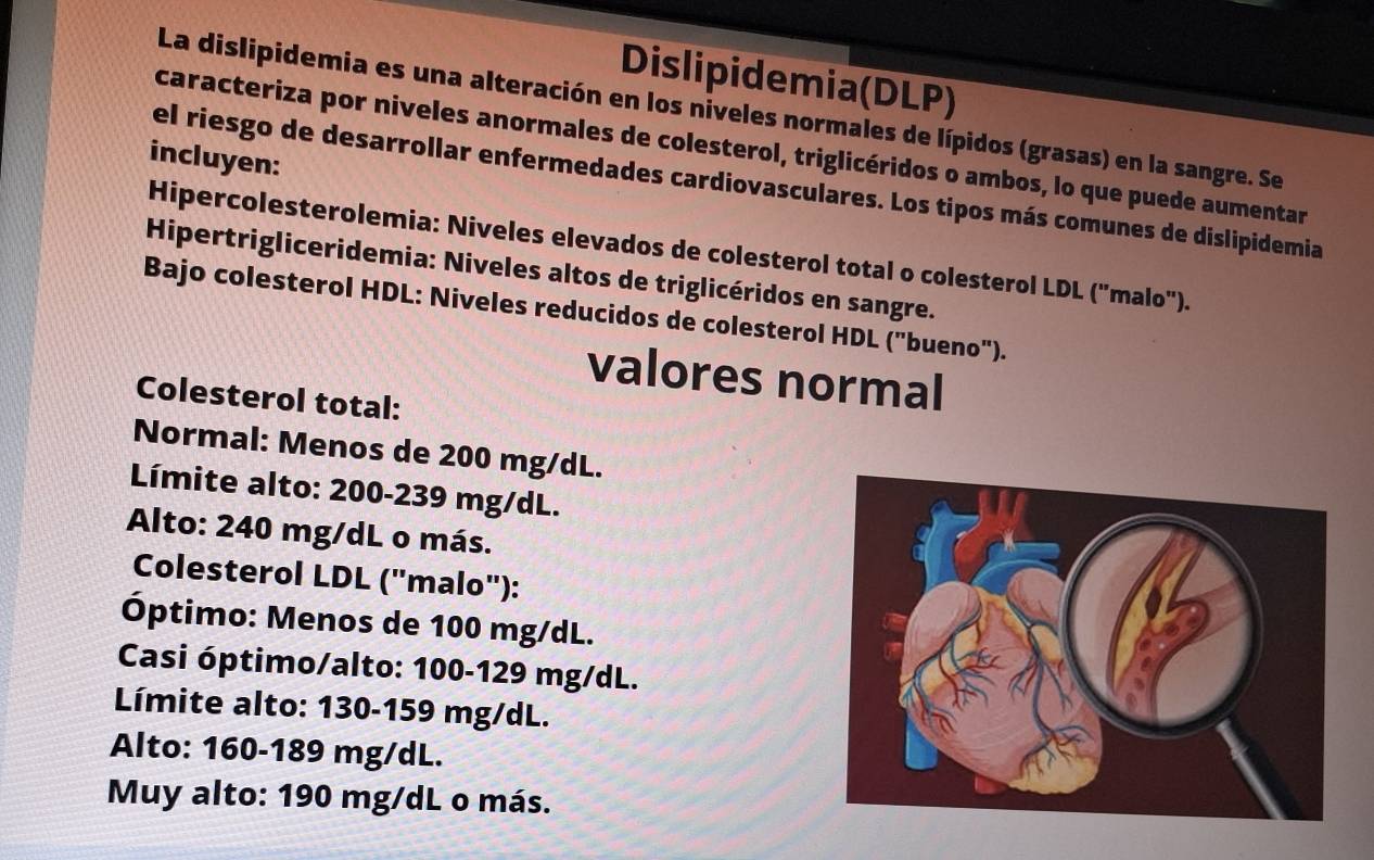 Dislipidemia(DLP) 
La dislipidemia es una alteración en los niveles normales de lípidos (grasas) en la sangre. Se 
caracteriza por niveles anormales de colesterol, triglicéridos o ambos, lo que puede aumentar 
incluyen: 
el riesgo de desarrollar enfermedades cardiovasculares. Los tipos más comunes de dislipidemia 
Hipercolesterolemia: Niveles elevados de colesterol total o colesterol LDL ("malo"). 
Hipertrigliceridemia: Niveles altos de triglicéridos en sangre. 
Bajo colesterol HDL: Niveles reducidos de colesterol HDL ("bueno"). 
valores normal 
Colesterol total: 
Normal: Menos de 200 mg/dL. 
Límite alto: 200-239 mg/dL. 
Alto: 240 mg/dL o más. 
Colesterol LDL ("malo"): 
Óptimo: Menos de 100 mg/dL. 
Casi óptimo/alto: 100-129 mg/dL. 
Límite alto: 130-159 mg/dL. 
Alto: 160-189 mg/dL. 
Muy alto: 190 mg/dL o más.