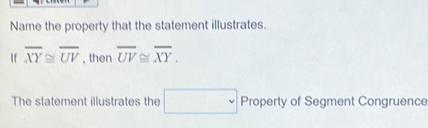 Name the property that the statement illustrates. 
If overline XY≌ overline UV , then overline UV≌ overline XY. 
The statement illustrates the □ Property erty of Segment Congruence