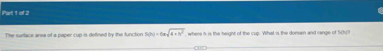 The surface area of a paper cup is defined by the function S(h)=6π sqrt(4+h^2) , where h is the height of the cup. What is the domain and range of S(h) ?