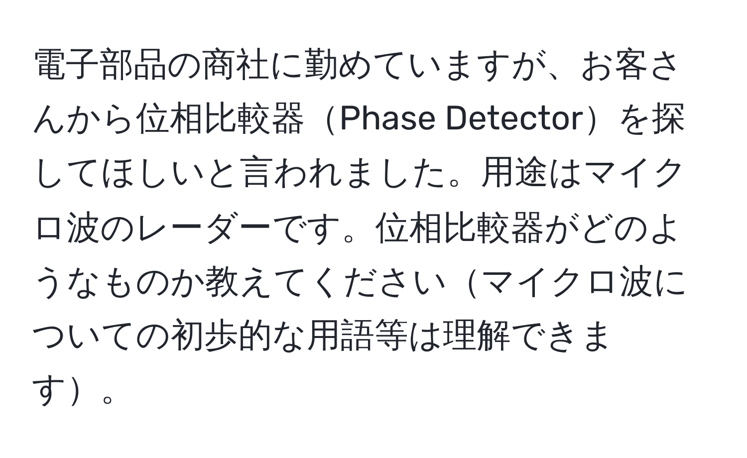 電子部品の商社に勤めていますが、お客さんから位相比較器Phase Detectorを探してほしいと言われました。用途はマイクロ波のレーダーです。位相比較器がどのようなものか教えてくださいマイクロ波についての初歩的な用語等は理解できます。