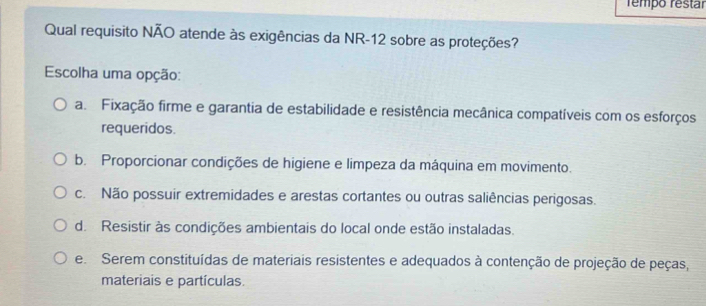 rempo restár
Qual requisito NÃO atende às exigências da NR-12 sobre as proteções?
Escolha uma opção:
a. Fixação firme e garantia de estabilidade e resistência mecânica compatíveis com os esforços
requeridos.
b. Proporcionar condições de higiene e limpeza da máquina em movimento.
c. Não possuir extremidades e arestas cortantes ou outras saliências perigosas.
d. Resistir às condições ambientais do local onde estão instaladas.
e Serem constituídas de materiais resistentes e adequados à contenção de projeção de peças,
materiais e partículas.