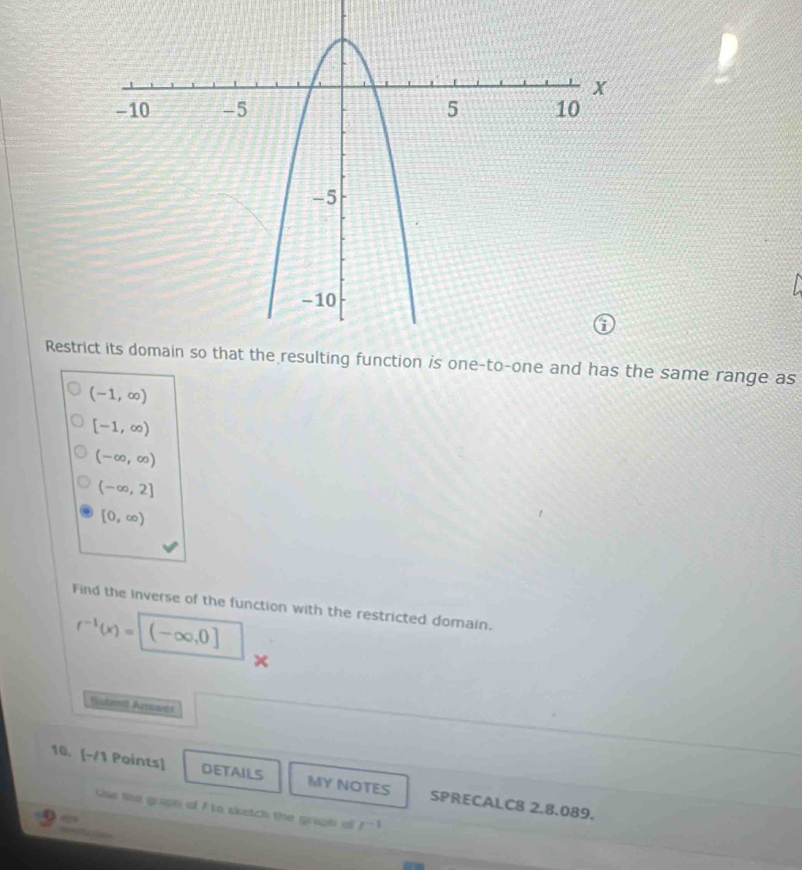 Restro-one and has the same range as
(-1,∈fty )
[-1,∈fty )
(-∈fty ,∈fty )
(-∈fty ,2]
[0,∈fty )
Find the inverse of the function with the restricted domain.
f^(-1)(x)=[(-∈fty ,0]
× 
Wusbom Arwanet 
10. [-/1 Points] DETAILS MY NOTES SPRECALC8 2.8.089. 
Uise the grapt of A to sketch the graph of r^(-1)