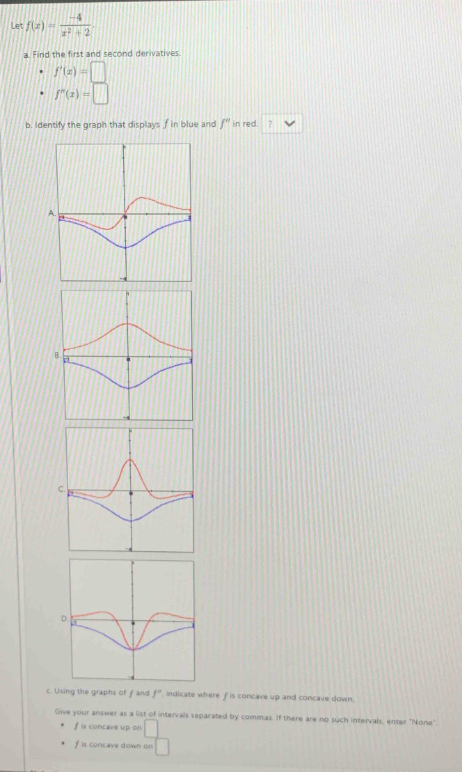 Let f(x)= (-4)/x^2+2 
a. Find the first and second derivatives
f'(x)=□
f''(x)=□
b. Identify the graph that displays f in blue and f'' in red. ?
c. Using the graphs of fand f^(alpha) indicate where f is concave up and concave down.
Give your answer as a list of intervals separated by commas. If there are no such intervals, enter "None".
f is concave up on □
f is concave down on □