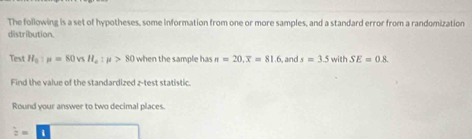 The following is a set of hypotheses, some information from one or more samples, and a standard error from a randomization 
distribution. 
Test H_0:mu =80vsH_a:mu >80 when the sample has n=20, overline x=81.6 and s=3.5 sqrt() with SE=0.8. 
Find the value of the standardized z -test statistic. 
Round your answer to two decimal places.
hat a=overline □ 