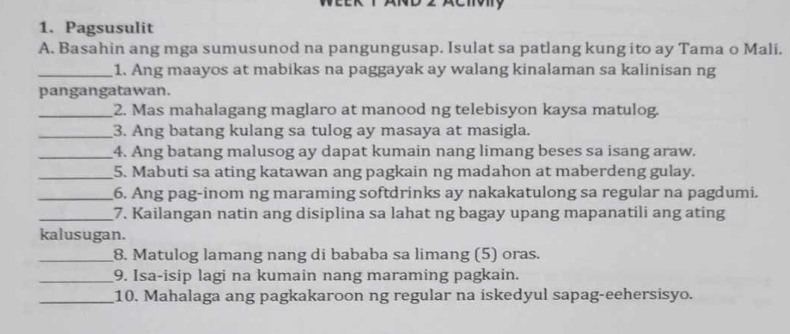 Pagsusulit 
A. Basahin ang mga sumusunod na pangungusap. Isulat sa patlang kung ito ay Tama o Mali. 
_1. Ang maayos at mabikas na paggayak ay walang kinalaman sa kalinisan ng 
pangangatawan. 
_2. Mas mahalagang maglaro at manood ng telebisyon kaysa matulog. 
_3. Ang batang kulang sa tulog ay masaya at masigla. 
_4. Ang batang malusog ay dapat kumain nang limang beses sa isang araw. 
_5. Mabuti sa ating katawan ang pagkain ng madahon at maberdeng gulay. 
_6. Ang pag-inom ng maraming softdrinks ay nakakatulong sa regular na pagdumi. 
_7. Kailangan natin ang disiplina sa lahat ng bagay upang mapanatili ang ating 
kalusugan. 
_8. Matulog lamang nang di bababa sa limang (5) oras. 
_9. Isa-isip lagi na kumain nang maraming pagkain. 
_10. Mahalaga ang pagkakaroon ng regular na iskedyul sapag-eehersisyo.