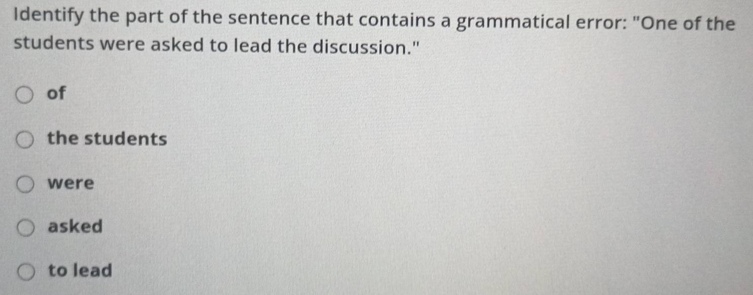 Identify the part of the sentence that contains a grammatical error: "One of the 
students were asked to lead the discussion." 
of 
the students 
were 
asked 
to lead