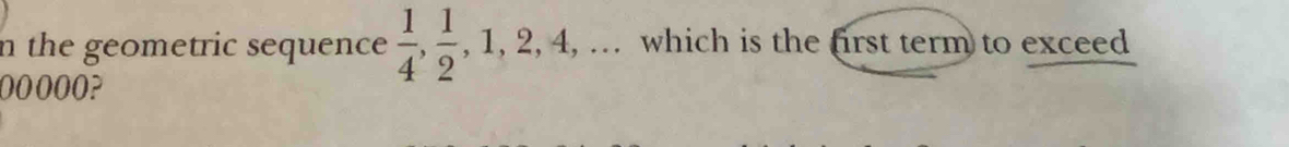 the geometric sequence  1/4 ,  1/2 , 1, 2, 4,. .,. which is the first term to exceed
00000?