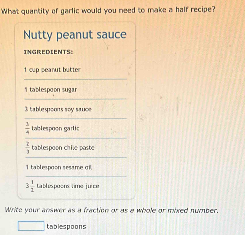 What quantity of garlic would you need to make a half recipe? 
Nutty peanut sauce 
INGREDIENTS: 
1 cup peanut butter 
_ 
1 tablespoon sugar 
_
3 tablespoons soy sauce 
_
 3/4  tablespoon garlic 
_
 2/3  tablespoon chile paste 
_ 
1 tablespoon sesame oil 
_
3 1/2  tablespoons lime juice 
Write your answer as a fraction or as a whole or mixed number. 
□ tablespoons