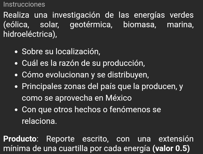 Instrucciones 
Realiza una investigación de las energías verdes 
(eólica, solar, geotérmica, biomasa, marina, 
hidroeléctrica), 
Sobre su localización, 
Cuál es la razón de su producción, 
Cómo evolucionan y se distribuyen, 
Principales zonas del país que la producen, y 
como se aprovecha en México 
Con que otros hechos o fenómenos se 
relaciona. 
Producto: Reporte escrito, con una extensión 
mínima de una cuartilla por cada energía (valor 0.5)