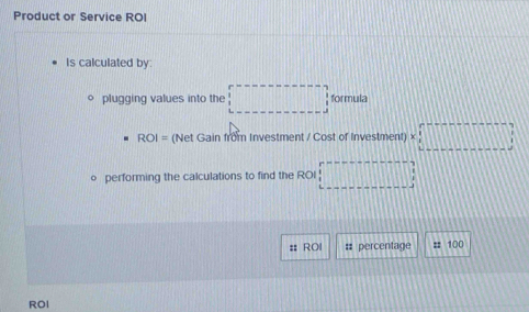 Product or Service ROI 
Is calculated by: 
plugging values into the □ formula
ROI= (Net Gain from Investment / Cost of Investment) * □
o performing the calculations to find the ROI □ 
ROI #: percentage :: 100
ROI