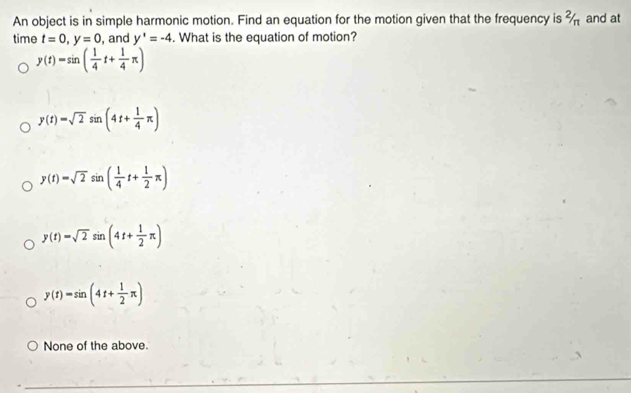 An object is in simple harmonic motion. Find an equation for the motion given that the frequency is % and at
time t=0, y=0 , and y'=-4. What is the equation of motion?
y(t)=sin ( 1/4 t+ 1/4 π )
y(t)=sqrt(2)sin (4t+ 1/4 π )
y(t)=sqrt(2)sin ( 1/4 t+ 1/2 π )
y(t)=sqrt(2)sin (4t+ 1/2 π )
y(t)=sin (4t+ 1/2 π )
None of the above.
_
_