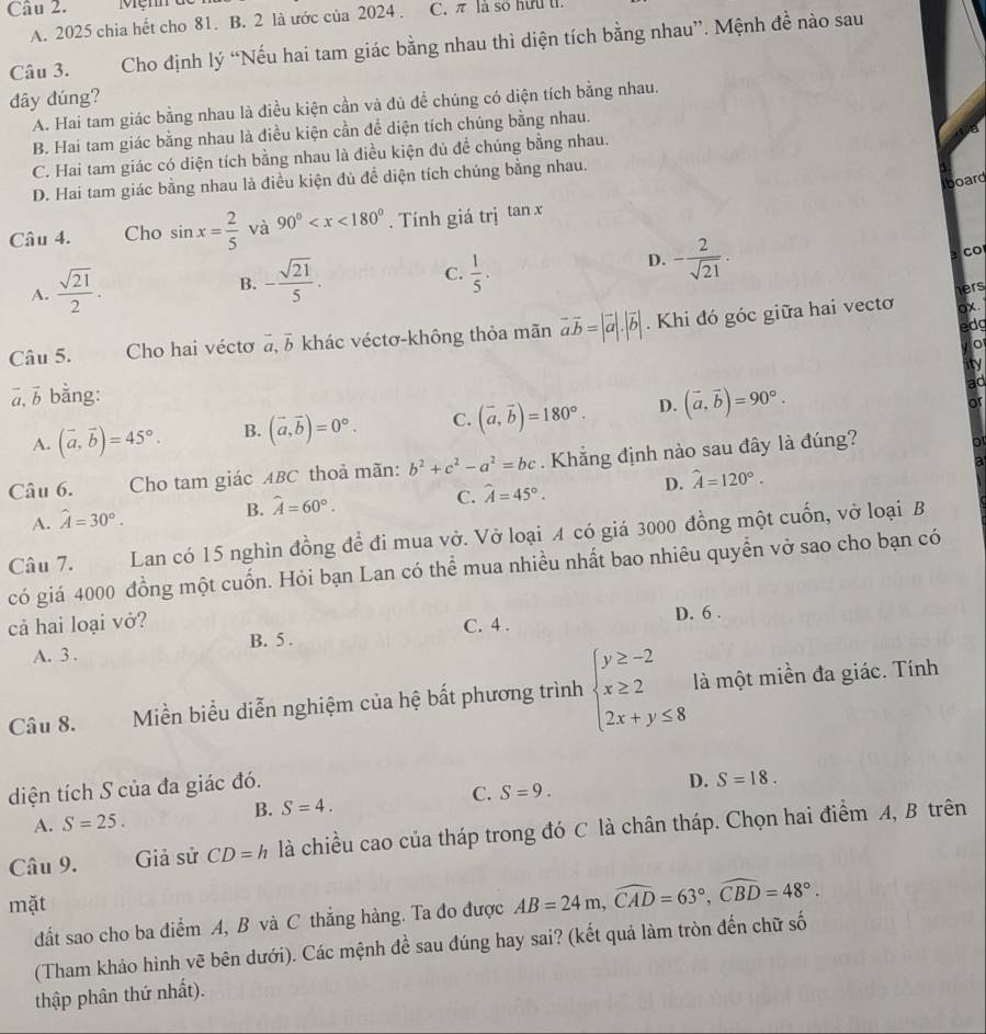 π là số hữu tỉ
A. 2025 chia hết cho 81. B. 2 là ước của 2024 .
Câu 3. Cho định lý “Nếu hai tam giác bằng nhau thì diện tích bằng nhau”. Mệnh đề nào sau
đây đúng?
A. Hai tam giác bằng nhau là điều kiện cần và đủ để chúng có diện tích bằng nhau.
B. Hai tam giác bằng nhau là điều kiện cần đề diện tích chúng bằng nhau.
C. Hai tam giác có diện tích bằng nhau là điều kiện đủ để chúng bằng nhau.
D. Hai tam giác bằng nhau là điều kiện đủ đề diện tích chúng bằng nhau.
board
Câu 4. Cho sin x= 2/5  và 90° . Tính giá trị tan x
D. - 2/sqrt(21) . Co
A.  sqrt(21)/2 .
B. - sqrt(21)/5 . C.  1/5 .
hers
edg
Câu 5. Cho hai véctơ vector a,vector b khác véctơ-không thỏa mãn vector avector b=|vector a|.|vector b|. Khi đó góc giữa hai vectơ
ox.
0
ā, b bằng: ity
A. (vector a,vector b)=45°. B. (vector a,vector b)=0°. C. (vector a,vector b)=180°. D. (vector a,vector b)=90°.
ad
or
Câu 6. Cho tam giác ABC thoả mãn: b^2+c^2-a^2=bc. Khẳng định nào sau đây là đúng?
o
a
C.
A. hat A=30°. B. widehat A=60°. hat A=45°. D. hat A=120°.
Lan có 15 nghìn đồng để đi mua vở. Vở loại A có giá 3000 đồng một cuốn, vở loại B
Câu 7. có giá 4000 đồng một cuốn. Hỏi bạn Lan có thể mua nhiều nhất bao nhiêu quyền vở sao cho bạn có
cả hai loại vở? C. 4 . D. 6 .
A. 3 . B. 5 .
Câu 8. Miền biểu diễn nghiệm của hệ bất phương trình beginarrayl y≥ -2 x≥ 2 2x+y≤ 8endarray. là một miền đa giác. Tính
diện tích S của đa giác đó.
C. S=9.
D. S=18.
B. S=4.
A. S=25.
Câu 9. Giả sử CD=h là chiều cao của tháp trong đó C là chân tháp. Chọn hai điểm A, B trên
mặt
đất sao cho ba điểm A, B và C thắng hàng. Ta đo được AB=24m,widehat CAD=63°,widehat CBD=48°.
(Tham khảo hình vẽ bên dưới). Các mệnh đề sau đúng hay sai? (kết quả làm tròn đến chữ số
thập phân thứ nhất).