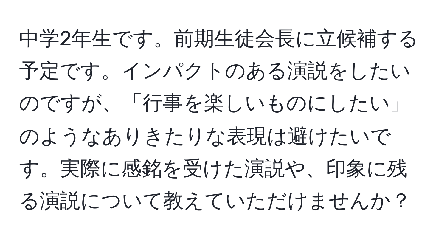 中学2年生です。前期生徒会長に立候補する予定です。インパクトのある演説をしたいのですが、「行事を楽しいものにしたい」のようなありきたりな表現は避けたいです。実際に感銘を受けた演説や、印象に残る演説について教えていただけませんか？