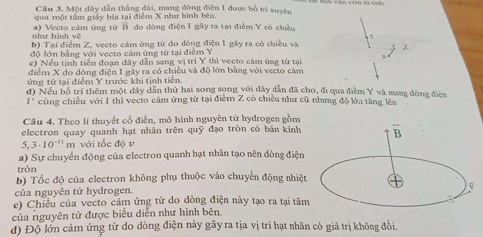 nôn văn còn từ  t inh 
Câu 3. Một dây dẫn thẳng dài, mang dòng điên I được bố trí xuyên
qua một tấm giấy bìa tại điểm X như hình bên.
a) Vecto cảm ứng từ overline B do dòng điện I gây ra tại điểm Y có chiều
như hình vẽ I
b) Tại điểm Z, vecto cảm ứng từ do dòng điện I gây ra có chiều và
7
độ lớn bằng với vecto cảm ứng từ tại điểm Y
B
c) Nếu tịnh tiến đoạn dây dẫn sang vị trí Y thì vecto cảm ứng từ tại
điểm X do dòng điện I gầy ra có chiều và độ lớn bằng với vecto cảm
ứng từ tại điểm Y trước khi tịnh tiến.
d) Nếu bố trí thêm một dây dẫn thứ hai song song với dây dẫn đã cho, đi qua điểm Y và mang dòng điện
I' cùng chiều với I thì vecto cảm ứng từ tại điểm Z có chiều như cũ nhưng độ lớa tăng lên
Câu 4. Theo lí thuyết cổ điển, mô hình nguyên tử hydrogen gồm
electron quay quanh hạt nhân trên quỹ đạo tròn có bán kính
5,3· 10^(-11)m với tốc độ v
a) Sự chuyển động của electron quanh hạt nhân tạo nên dòng điện
tròn
b) Tốc độ của electron không phụ thuộc vào chuyển động nhiệt
của nguyên tử hydrogen.
e) Chiều của vecto cảm ứng từ do dòng điện này tạo ra tại tâm
của nguyên tử được biểu diễn như hình bên.
d) Độ lớn cảm ứng từ do dòng điện này gây ra tịa vị trí hạt nhân có giá trị không đồi.