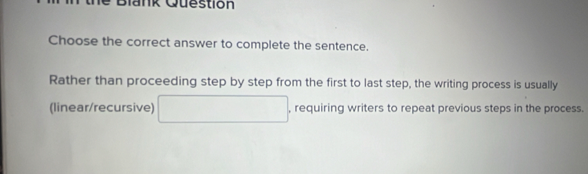 iank Question 
Choose the correct answer to complete the sentence. 
Rather than proceeding step by step from the first to last step, the writing process is usually 
(linear/recursive) □ , requiring writers to repeat previous steps in the process.