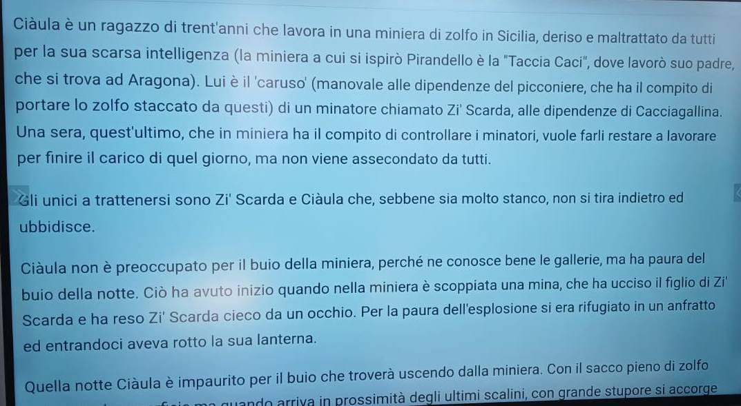 Ciàula è un ragazzo di trent'anni che lavora in una miniera di zolfo in Sicilia, deriso e maltrattato da tutti 
per la sua scarsa intelligenza (la miniera a cui si ispirò Pirandello è la "Taccia Caci", dove lavorò suo padre, 
che si trova ad Aragona). Lui è il 'caruso' (manovale alle dipendenze del picconiere, che ha il compito di 
portare lo zolfo staccato da questi) di un minatore chiamato Zi' Scarda, alle dipendenze di Cacciagallina. 
Una sera, quest'ultimo, che in miniera ha il compito di controllare i minatori, vuole farli restare a lavorare 
per finire il carico di quel giorno, ma non viene assecondato da tutti. 
Gli unici a trattenersi sono Zi' Scarda e Ciàula che, sebbene sia molto stanco, non si tira indietro ed 
ubbidisce. 
Ciàula non è preoccupato per il buio della miniera, perché ne conosce bene le gallerie, ma ha paura del 
buio della notte. Ciò ha avuto inizio quando nella miniera è scoppiata una mina, che ha ucciso il figlio di Zi' 
Scarda e ha reso Zi' Scarda cieco da un occhio. Per la paura dell'esplosione si era rifugiato in un anfratto 
ed entrandoci aveva rotto la sua lanterna. 
Quella notte Ciàula è impaurito per il buio che troverà uscendo dalla miniera. Con il sacco pieno di zolfo 
guando arriva in prossimità degli ultimi scalini, con grande stupore si accorge