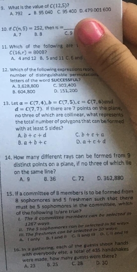 What is the value of C(12,5)
A. 792 B. 95 040 C. 95 400 D. 479 001 600
10. If C(n,5)=252 , then n= _
A. 7 B. 8 C. 9
11. Which of the following are
C(16,r)=8008 7
A. 4 and 12 B. 5 and 11 C. 6 and .
12. Which of the following expressions rean
number of distinguishable permutation
letters of the word SUCCESSFUL?
A. 3,628, 800 C. 302,400
B. 604,800 D. 151,200
13. Let a=C(7,4), b=C(7,5), c=C(7,6) and
d=C(7,7). If there are 7 points on the plane,
no three of which are collinear, what represents
the total number of polygons that can be formed 
with at least 5 sides?
A. b+c+d C. b+c+a
B. a+b+c D. a+c+d
14. How many different rays can be formed from 9
distinct points on a plane, if no three of which lie
on the same line?
A. 9 B. 36 C. 72 D. 362,880
15. If a committee of 8 members is to be formed from
8 sophomores and 5 freshmen such that there
must be 5 sophomores in the committee, which
of the following is/are true?
l. The 8 committee members can be selected in
1287 ways
lt. The 5 sophomores can be selected in 56 ways
Ill. The freshmen can be selected in 10 ways. C. and II D. I, ll and ll
A. t only B. I and il
16. In a gathering, each of the guests shook hands
with everybody else, a total of 435 handshakes
were made, how many guests were there?
A. 23 B. 25 C. 28 D. 30