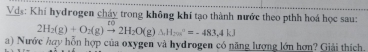 Vds: Khi hydrogen cháy trong không khí tạo thành nước theo pthh hoá học sau:
2H_2(g)+O_2(g)to 2H_2O(g)Delta H_2omega°=-483.4kJ
a) Nước hợy hỗn hợp của oxygen và hydrogen có năng lượng lớn hơn? Giải thích.