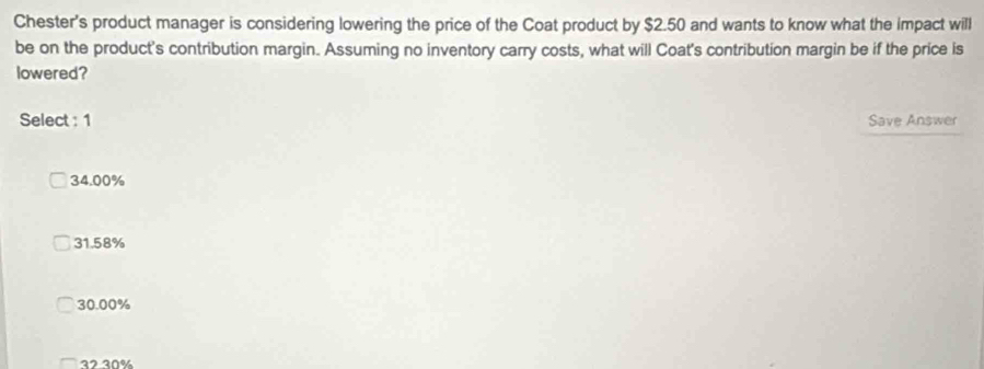 Chester's product manager is considering lowering the price of the Coat product by $2.50 and wants to know what the impact will
be on the product's contribution margin. Assuming no inventory carry costs, what will Coat's contribution margin be if the price is
lowered?
Select : 1
Save Answer
34.00%
31.58%
30.00%
32 30%